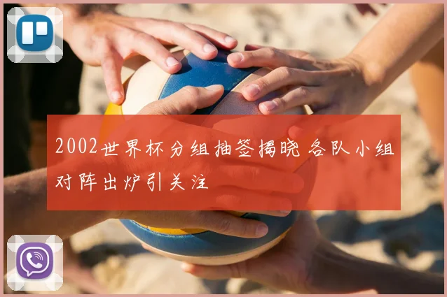 2002世界杯分组抽签揭晓 各队小组对阵出炉引关注