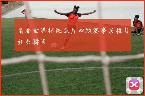 南非世界杯纪录片回顾赛事历程与经典瞬间
