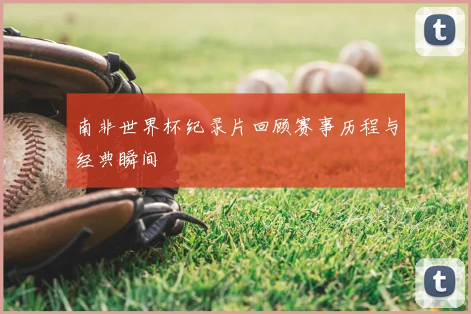南非世界杯纪录片回顾赛事历程与经典瞬间