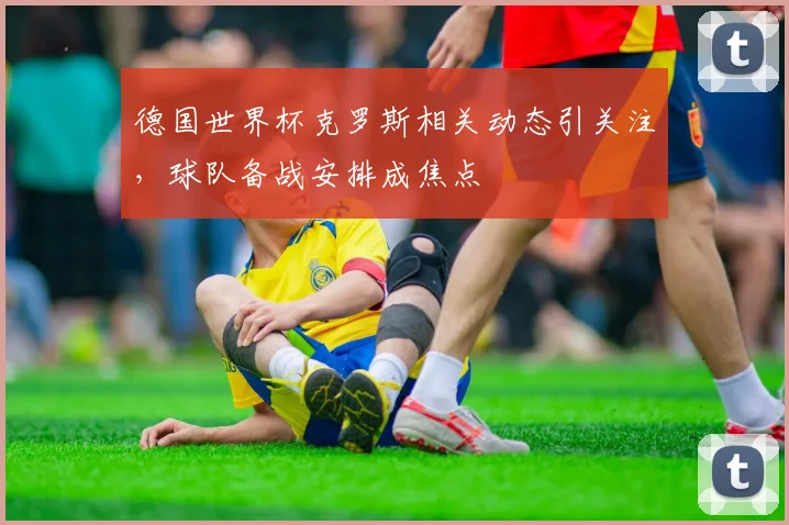 德国世界杯克罗斯相关动态引关注，球队备战安排成焦点