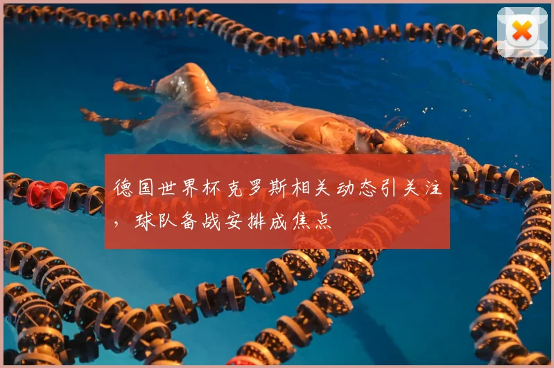 德国世界杯克罗斯相关动态引关注，球队备战安排成焦点
